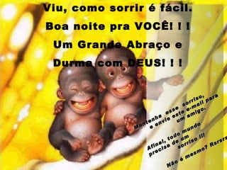 Viu, como sorrir é fácil. Boa noite pra VOCÊ! ! ! Um Grande Abraço e Durma com DEUS! ! ! Mantenha  esse  sorriso,  e envie este e-mail para  um amigo. Afinal, todo mundo  precisa de um  sorriso !!!   Não é mesmo? Rsrsrs 