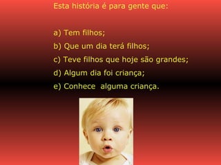 Esta história é para gente que:  a) Tem filhos; b) Que um dia terá filhos; c) Teve filhos que hoje são grandes; d) Algum dia foi criança; e) Conhece  alguma criança. 