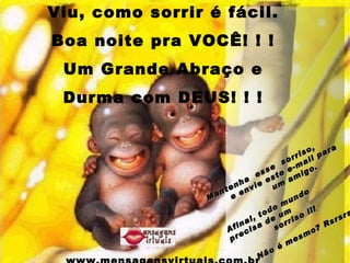 Viu, como sorrir é fácil. Boa noite pra VOCÊ! ! ! Um Grande Abraço e Durma com DEUS! ! ! www.mensagensvirtuais.com.br Mantenha  esse  sorriso,  e envie este e-mail para  um amigo. Afinal, todo mundo  precisa de um  sorriso !!!   Não é mesmo? Rsrsrs 