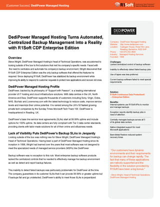 [Customer Success] D
[Customer Success] DediPower Managed Hosting
                   DediPower Managed Hosting
                                        ting




 DediPower Managed Hosting Turns Automated,
                           g Turns       ted,
 Centralized Backup Management Into a Reality
                            ment         lity                                                              Company: DediPower Managed Hosting
                                                                                                                              er
                                                                                                           Website: http://www.dedipower.com
                                                                                                           Website: http://www.dedipower.com
                                                                                                                              w

 with R1Soft CDP E t
  ith            Enterprise Edition
                        i                                                                                  L
                                                                                                           Location: Cadogan House, Rose Kiln Lane,
                                                                                                               tion: C d       H      R
                                                                                                                     Reading, Berkshire, RG2 0HP
                                                                                                           Phone:    +44 870 252 3600
                                                                                                                              52
                                                                                                           Industry: Managed Hosting Services
                                                                                                           Founded: 1998
 Overview
 Steve Wright, DediPower Managed Hosting’s Head of Technical Operations, was accustomed to
       Wright,         r         Hosting’s         Technical
                                                      hnical                         ed                    Challenges:
 looking outside of the box to find solutions that met his company’s specific needs. Faced with
                          x                                company’s
                                                             mpany’                          th            Lacked centralized control of backup software
                                                                                                                               ontrol

                         nd              company’s     up              Wright          d
 the need to centralize and automate his company’s backup environment, Wright discovered that              Inability to effectively detect failed backup jobs
                                                                                                                        effectively
                                                        are      offered
                                                                  f
 R1Soft CDP Enterprise Edition was the only backup software that offered the features he
                                                                                                           Use of tapes was less preferred
                                                                                                                               s
                         g                               ed
 required. Since deploying R1Soft, DediPower has stabilized its backup environment while
 improving its ability to respond to customer requests to protect new applications and recover old ones.
                             pond                              ct                                          Current backup software failed to meet special
                                                                                                                              ware
                                                                                                           requirements

 DediPower Managed Hosting Profile
               ged
 DediPower,
 DediPower, backed by its philosophy of "Support with Passion", is a leading international
                       ts                              assion",
                                                                                                           Solution:
                         nd                                                                 th
 provider of IT hosting and cloud infrastructure solutions. With data centres in the UK, North             R1Soft Continuous Data Protection®
 America and Asia, DediPower supports thousands of customers including Sony, Virgin, Eidos,
                       Power                         stomers           Sony, Virgin, dos,                  – Enterprise Edition
                                                                                                                              n

                  Lovemoney.com
                      money                          ology                           ervice
 NHS, BluHalo and Lovemoney.com with the latest technology to reduce costs, improve service                Benefits:
 levels and maximize their online potential. It is ranked among the UK's 50 fastest growing
                        ir                                 mong                                            Internal systems use R1Soft APIs to monitor
                                                                                                           and manage backups  s
 private tech companies by the Sunday Times Microsoft Tech Track 100. DediPower is
                                      Times           Tech Track
 headquartered in Reading, UK.
                       ng,                                                                                 Exception reports identify backup jobs in
                                                                                                                               entify
                                                                                                           need of attention

 DediPower’s base line service level agreements (SLAs) start at 99.99% uptime and include
 DediPower ’s                                                                          de                  Centrally manages backups across all 5
                                                                                                                                 ackups
 options for 100% uptime. Its data centers are fully compliant with Tier 3 data center standards,
                       e.                                  ant      Tier                    ards,          of its global data centers
                                                                                                                                 ters

 providing clients with tailor-made solutions for all of their online and eBusiness needs.
                           lor-made                                                                        Native integrated support for most
                                                                                                                                pport
                                                                                                           Microsoft applications
                                                                                                                                s
 Lack of Visibility Puts DediPower ’s Backup SLAs in Jeopardy
         Visibility      DediPower’s     kup                                                               Bare-Metal Restore reduced system
                                                                                                                               educed
 Looking outside of the box was nothing new for Steve Wright, DediPower Managed Hosting’s
                         ox                           Wr
                                                       right,                   Hosting’s
                                                                                     ng’                   recovery times
         Technical     ations.                         diPower
 Head of Technical Operations. Having been a part of DediPower Managed Hosting since its
                    Wright
                         t                               t                              d
 inception in 1998, Wright had learned over the years that most software was not designed to
 meet the specialized needs of managed service providers (MSPs) like DediPower.
                        eds                            s             DediPower.
                                                                                                            “Our customers have dynamic
                                                                                                           environments and their requirements
                                                                                                                                d
 Backup software was no exception to this rule. Most enterprise backup software products
                      o                                 erprise                                            for backup can change rapidly. The
                                                                                                                                hange rapidly.
 lacked the centralized controls that he needed to effectively manage his backup environment
                         ontrols                   effectively
                                                    f      ely                          ment               fact that many of these applications
                                                                                                                               f
 as well as detect and report backup failures.
                         port                                                                              are natively supported and the
                                                                                                                              ported
                                                                                                           flexibility in the solution provided by
                                                                                                                                olution
                           ailed                            oblematic                        me.
 This inability to detect failed backups was particularly problematic for DediPower at the time.           R1Soft have been a big bonus.”
                                                                                                                                 n
 The company guarantees in its customer SLAs that it can provide 99.99% or greater uptime but
        p yg         es                                np                  g        p me                   - Steve Wright, Head of Technical Operations,
                                                                                                                   Wright,         Technical
 if backups fail and go undetected, DediPower ’s ability to meet those SLAs is jeopardized.
                         ndetected, DediPower’s                                                            DediPower Managed Hosting
 