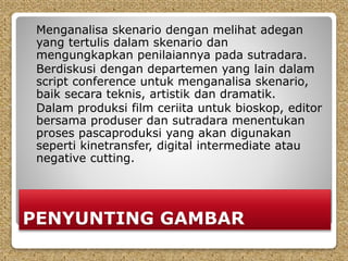 PENYUNTING GAMBAR
Menganalisa skenario dengan melihat adegan
yang tertulis dalam skenario dan
mengungkapkan penilaiannya pada sutradara.
Berdiskusi dengan departemen yang lain dalam
script conference untuk menganalisa skenario,
baik secara teknis, artistik dan dramatik.
Dalam produksi film ceriita untuk bioskop, editor
bersama produser dan sutradara menentukan
proses pascaproduksi yang akan digunakan
seperti kinetransfer, digital intermediate atau
negative cutting.
 