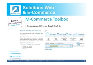 Solutions Web
                            & E-Commerce
                              E-
                             M‐Commerce Toolbox
                             MC          T lb
                                 Retrouvez vos chiffres sur Google Analytics




     Contactez-nous

    04 72 87 07 54
   www.dediservices.com

19/07/2012 – Le mobile, j’y vais ou pas ? Comment investir ? – DediServices – http://www.mcommerce-toolbox.com   19
 
