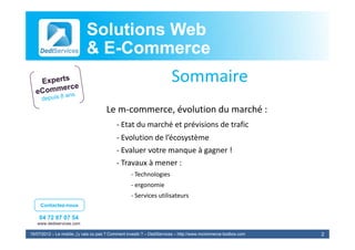 Solutions Web
                            & E-Commerce
                              E-
                                                                        Sommaire
                                       Le m‐commerce, évolution du marché :
                                            ‐ Etat du marché et prévisions de trafic
                                                   du marché et prévisions de trafic
                                            ‐ Evolution de l’écosystème
                                            ‐ Evaluer votre manque à gagner ! 
                                                               q     g g
                                            ‐ Travaux à mener :
                                                   ‐ Technologies
                                                   ‐ ergonomie
                                                   ‐ Services utilisateurs
     Contactez-nous

    04 72 87 07 54
   www.dediservices.com

19/07/2012 – Le mobile, j’y vais ou pas ? Comment investir ? – DediServices – http://www.mcommerce-toolbox.com   2
 