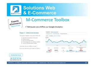 Solutions Web
                            & E-Commerce
                              E-
                             M‐Commerce Toolbox
                             MC          T lb
                                 Retrouvez vos chiffres sur Google Analytics




     Contactez-nous

    04 72 87 07 54
   www.dediservices.com

19/07/2012 – Le mobile, j’y vais ou pas ? Comment investir ? – DediServices – http://www.mcommerce-toolbox.com   20
 