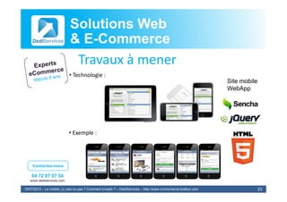 Solutions Web
                            & E-Commerce
                              E-
                             Travaux à
                             T       à mener
                            • Technologie :
                                                                                                                 Site mobile
                                                                                                                 WebApp




                            • Exemple :




     Contactez-nous

    04 72 87 07 54
   www.dediservices.com

19/07/2012 – Le mobile, j’y vais ou pas ? Comment investir ? – DediServices – http://www.mcommerce-toolbox.com                 23
 