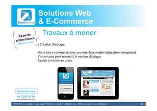 Solutions Web
                            & E-Commerce
                              E-
                             Travaux à
                             T       à mener
                            • Création Web‐app

                            Votre site e‐commerce avec une interface mobile (détection Navigateur)
                            L’internaute peut revenir à l
                            L’i                    i à la version classique
                                                              i    l i
                            Rapide à mettre en place




     Contactez-nous

    04 72 87 07 54
   www.dediservices.com

19/07/2012 – Le mobile, j’y vais ou pas ? Comment investir ? – DediServices – http://www.mcommerce-toolbox.com   24
 