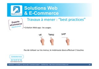 Solutions Web
                            & E-Commerce
                              E-
                                  Travaux à
                                  T       à mener : “best practices”
                                                    “b t      ti ”
                            • Création Web‐app : les usages




                            Pas de rollover sur les menus, le mobinaute
                            Pas de rollover sur les menus le mobinaute devra effectuer 2 touches
                                                                                       2 touches


     Contactez-nous

    04 72 87 07 54
   www.dediservices.com

19/07/2012 – Le mobile, j’y vais ou pas ? Comment investir ? – DediServices – http://www.mcommerce-toolbox.com   26
 