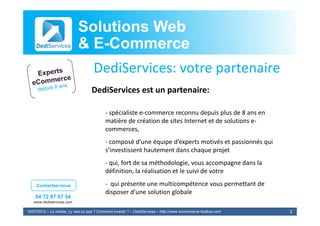 Solutions Web
                            & E-Commerce
                              E-
                                     DediServices: votre partenaire
                                    DediServices est un partenaire:
                                    D diS i                    i

                                            ‐ spécialiste e‐commerce reconnu depuis plus de 8 ans en
                                              spécialiste e‐commerce reconnu depuis plus de 8 ans en 
                                            matière de création de sites Internet et de solutions e‐
                                            commerces,
                                            ‐ composé d’une équipe d’experts motivés et passionnés qui 
                                            s’investissent hautement dans chaque projet
                                            ‐ qui, fort de sa méthodologie, vous accompagne dans la
                                              qui, fort de sa méthodologie, vous accompagne dans la 
                                            définition, la réalisation et le suivi de votre

     Contactez-nous                         ‐ qui présente une multicompétence vous permettant de 
                                            disposer d’une solution globale
                                            di       d’      l i     l b l
    04 72 87 07 54
   www.dediservices.com

19/07/2012 – Le mobile, j’y vais ou pas ? Comment investir ? – DediServices – http://www.mcommerce-toolbox.com   3
 