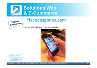 Solutions Web
                            & E-Commerce
                              E-
                             Placedesgones.com
                             Pl d
                            • Site mobile Web‐app : Liste de produits




     Contactez-nous

    04 72 87 07 54
   www.dediservices.com

19/07/2012 – Le mobile, j’y vais ou pas ? Comment investir ? – DediServices – http://www.mcommerce-toolbox.com   31
 