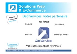 Solutions Web
                            & E-Commerce
                              E-
                                     DediServices: votre partenaire
                                                                           nos forces
                                                                               f
                                          Réactivité                                                              Disponibilité




                                           Flexibilité                                                           Une équipe ouverte




     Contactez-nous

    04 72 87 07 54
                                              Vos réussites sont nos références
                                              V é it           t      éfé
   www.dediservices.com

19/07/2012 – Le mobile, j’y vais ou pas ? Comment investir ? – DediServices – http://www.mcommerce-toolbox.com                        4
 