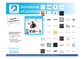 Solutions Web
                              eCommerce
                              & E-Commerce
                                E-
                                        La Boutique Officielle : tous les T‐
                                                 shirts officiels




   Création et refonte de
   sites eCommerce
   ➜ 11 spécialistes dédiés
     sur Lyon
   ➜ 60 clients actifs
     générant plus de 22M€
     de chiffre d'affaires




     Contactez-nous

    04 72 87 07 54
   www.dediservices.com

19/07/2012 – Le mobile, j’y vais ou pas ? Comment investir ? – DediServices – http://www.mcommerce-toolbox.com   5
 
