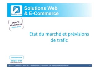 Solutions Web
                            & E-Commerce
                              E-



                                      Etat du marché et prévisions
                                           du marché et prévisions
                                               de trafic


     Contactez-nous

    04 72 87 07 54
   www.dediservices.com

19/07/2012 – Le mobile, j’y vais ou pas ? Comment investir ? – DediServices – http://www.mcommerce-toolbox.com   6
 
