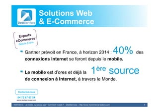 Solutions Web
                            & E-Commerce
                              E-


            Gartner prévoit en France, à horizon 2014 :                                                          40% des
            connexions Internet se feront depuis le mobile.

            Le mobile est d’ores et déjà la                                            1 ère                source
            de connexion à Internet, à travers le Monde.

     Contactez-nous

    04 72 87 07 54
   www.dediservices.com

19/07/2012 – Le mobile, j’y vais ou pas ? Comment investir ? – DediServices – http://www.mcommerce-toolbox.com             7
 
