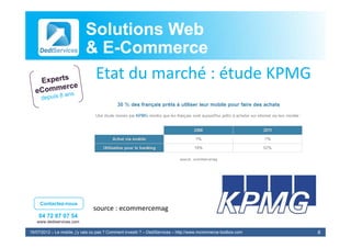 Solutions Web
                            & E-Commerce
                              E-
                             Etat du marché : étude KPMG
                             E d         hé é d




     Contactez-nous
                                source : ecommercemag
                                source : ecommercemag
    04 72 87 07 54
   www.dediservices.com

19/07/2012 – Le mobile, j’y vais ou pas ? Comment investir ? – DediServices – http://www.mcommerce-toolbox.com   8
 
