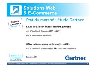 Solutions Web
                            & E-Commerce
                              E-
                             Etat du marché : étude G
                             E d         hé é d Gartner
                                  62% de croissance en 2012 des paiements par mobile
                                  62% d     i          2012 d     i    t        bil

                                  soit 171 milliards de dollars (105 en 2011)

                                  soit 212 millions de personnes



                                  42% de croissance chaque année entre 2011 et 2016

                                  soit 617 milliards de dollars pour 448 millions de personnes


     Contactez-nous
                                  Source : JDN
                                  Source : JDN
    04 72 87 07 54
   www.dediservices.com

19/07/2012 – Le mobile, j’y vais ou pas ? Comment investir ? – DediServices – http://www.mcommerce-toolbox.com   9
 