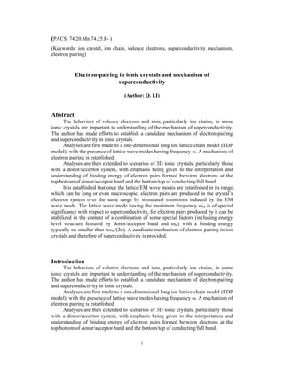 (PACS: 74.20.Mn 74.25.F- )
(Keywords: ion crystal, ion chain, valence electrons, superconductivity mechanism,
electron pairing)


           Electron-pairing in ionic crystals and mechanism of
                           superconductivity

                                   (Author: Q. LI)


Abstract
      The behaviors of valence electrons and ions, particularly ion chains, in some
ionic crystals are important to understanding of the mechanism of superconductivity.
The author has made efforts to establish a candidate mechanism of electron-pairing
and superconductivity in ionic crystals.
      Analyses are first made to a one-dimensional long ion lattice chain model (EDP
model), with the presence of lattice wave modes having frequency ω. A mechanism of
electron pairing is established.
      Analyses are then extended to scenarios of 3D ionic crystals, particularly those
with a donor/acceptor system, with emphasis being given to the interpretation and
understanding of binding energy of electron pairs formed between electrons at the
top/bottom of donor/acceptor band and the bottom/top of conducting/full band.
      It is established that once the lattice/EM wave modes are established in its range,
which can be long or even macroscopic, electron pairs are produced in the crystal’s
electron system over the same range by stimulated transitions induced by the EM
wave mode. The lattice wave mode having the maximum frequency ωM is of special
significance with respect to superconductivity, for electron pairs produced by it can be
stabilized in the context of a combination of some special factors (including energy
level structure featured by donor/acceptor band and ωM) with a binding energy
typically no smaller than hωM/(2π). A candidate mechanism of electron pairing in ion
crystals and therefore of superconductivity is provided.



Introduction
      The behaviors of valence electrons and ions, particularly ion chains, in some
ionic crystals are important to understanding of the mechanism of superconductivity.
The author has made efforts to establish a candidate mechanism of electron-pairing
and superconductivity in ionic crystals.
      Analyses are first made to a one-dimensional long ion lattice chain model (EDP
model), with the presence of lattice wave modes having frequency ω. A mechanism of
electron pairing is established.
      Analyses are then extended to scenarios of 3D ionic crystals, particularly those
with a donor/acceptor system, with emphasis being given to the interpretation and
understanding of binding energy of electron pairs formed between electrons at the
top/bottom of donor/acceptor band and the bottom/top of conducting/full band.

                                           1
 