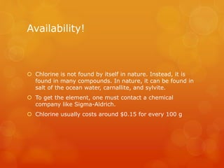 Availability!
 Chlorine is not found by itself in nature. Instead, it is
found in many compounds. In nature, it can be found in
salt of the ocean water, carnallite, and sylvite.
 To get the element, one must contact a chemical
company like Sigma-Aldrich.
 Chlorine usually costs around $0.15 for every 100 g
 