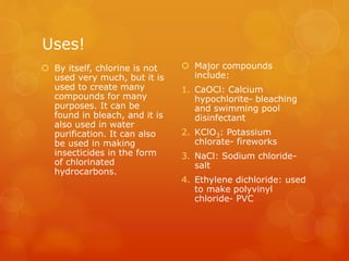 Uses!
 By itself, chlorine is not
used very much, but it is
used to create many
compounds for many
purposes. It can be
found in bleach, and it is
also used in water
purification. It can also
be used in making
insecticides in the form
of chlorinated
hydrocarbons.
 Major compounds
include:
1. CaOCl: Calcium
hypochlorite- bleaching
and swimming pool
disinfectant
2. KClO3: Potassium
chlorate- fireworks
3. NaCl: Sodium chloride-
salt
4. Ethylene dichloride: used
to make polyvinyl
chloride- PVC
 