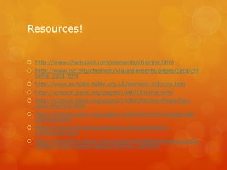 Resources!
 http://www.chemicool.com/elements/chlorine.html
 http://www.rsc.org/chemsoc/visualelements/pages/data/chl
orine_data.html
 http://www.periodic-table.org.uk/element-chlorine.htm
 http://science.jrank.org/pages/1440/Chlorine.html
 http://science.jrank.org/pages/1438/Chlorine-Properties-
uses-chlorine.html
 http://science.jrank.org/pages/1439/Chlorine-Compounds-
chlorine.html
 http://www.chemistryexplained.com/elements/A-
C/Chlorine.html
 http://chemistry.about.com/od/periodictableelements/ig/Ele
ments-in-the-Human-Body/Chlorine.--WP.htm
 