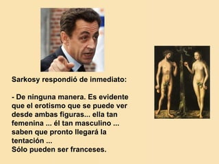 Sarkosy respondió de inmediato:  - De ninguna manera. Es evidente que el erotismo que se puede ver desde ambas figuras... ella tan femenina ... él tan masculino ... saben que pronto llegará la tentación ...  Sólo pueden ser franceses.   