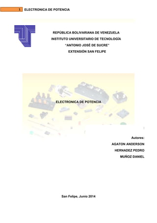 ELECTRONICA DE POTENCIA
REPÚBLICA BOLIVARIANA DE VENEZUELA
INSTITUTO UNIVERSITARIO DE TECNOLOGÍA
“ANTONIO JOSÉ DE SUCRE”
EXTENSIÓN SAN FELIPE
ELECTRONICA DE POTENCIA
San Felipe, Junio 2014
:
Autores:
AGATON ANDERSON
HERNADEZ PEDRO
MUÑOZ DANIEL
 