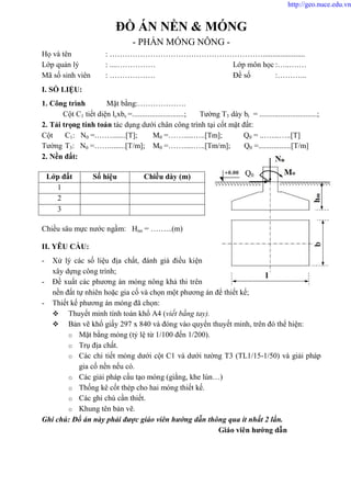 ĐỒ ÁN NỀN & MÓNG
- PHẦN MÓNG NÔNG -
Họ và tên : ……………………………………………………......................
Lớp quản lý : ....…………… Lớp môn học :…..….…
Mã số sinh viên : ……………… Đề số :………...
I. SỐ LIỆU:
1. Công trình Mặt bằng:……………….
Cột C1 tiết diện lcxbc =...........................; Tường T3 dày bt = ..............................;
2. Tải trọng tính toán tác dụng dưới chân công trình tại cốt mặt đất:
Cột C1: N0 =.…….......[T]; M0 =…….....…..[Tm]; Q0 = ..…....…..[T]
Tường T3: N0 =……........[T/m]; M0 =…….....…..[Tm/m]; Q0 =.................[T/m]
2. Nền đất:
Chiều sâu mực nước ngầm: Hnn = ……...(m)
II. YÊU CẦU:
- Xử lý các số liệu địa chất, đánh giá điều kiện
xây dựng công trình;
- Đề xuất các phương án móng nông khả thi trên
nền đất tự nhiên hoặc gia cố và chọn một phương án để thiết kế;
- Thiết kế phương án móng đã chọn:
 Thuyết minh tính toán khổ A4 (viết bằng tay).
 Bản vẽ khổ giấy 297 x 840 và đóng vào quyển thuyết minh, trên đó thể hiện:
o Mặt bằng móng (tỷ lệ từ 1/100 đến 1/200).
o Trụ địa chất.
o Các chi tiết móng dưới cột C1 và dưới tường T3 (TL1/15-1/50) và giải pháp
gia cố nền nếu có.
o Các giải pháp cấu tạo móng (giằng, khe lún…)
o Thống kê cốt thép cho hai móng thiết kế.
o Các ghi chú cần thiết.
o Khung tên bản vẽ.
Ghi chú: Đồ án này phải được giáo viên hướng dẫn thông qua ít nhất 2 lần.
Giáo viên hướng dẫn
Lớp đất Số hiệu Chiều dày (m)
1
2
3
Q0
http://geo.nuce.edu.vn
 