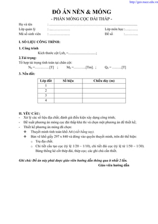 ĐỒ ÁN NỀN & MÓNG
- PHẦN MÓNG CỌC ĐÀI THẤP -
Họ và tên : ……………………………………………………......................
Lớp quản lý : ....…………… Lớp môn học :…..….…
Mã số sinh viên : ……………… Đề số :………...
I. SỐ LIỆU CÔNG TRÌNH:
1. Công trình
Kích thước cột lcxbc =................................;
2.Tải trọng:
Tổ hợp tải trọng tính toán tại chân cột:
N0 =…….……[T] ; M0 =………..[Tm]. ; Q0 = ….…..[T]
3. Nền đất:
II. YÊU CẦU:
- Xử lý các số liệu địa chất; đánh giá điều kiện xây dựng công trình;
- Đề xuất phương án móng cọc đài thấp khả thi và chọn một phương án để thiết kế;
- Thiết kế phương án móng đã chọn:
 Thuyết minh tính toán khổ A4 (viết bằng tay).
 Bản vẽ khổ giấy 297 x 840 và đóng vào quyển thuyết minh, trên đó thể hiện:
o Trụ địa chất.
o Chi tiết cấu tạo cọc (tỷ lệ 1/20 – 1/10), chi tiết đài cọc (tỷ lệ từ 1/50 – 1/30).
Bảng thống kê cốt thép đài, thép cọc; các ghi chú cần thiết.
Ghi chú: Đồ án này phải được giáo viên hướng dẫn thông qua ít nhất 2 lần.
Giáo viên hướng dẫn
Lớp đất Số hiệu Chiều dày (m)
1
2
3
4
http://geo.nuce.edu.vn
 