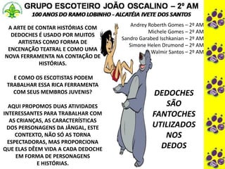 Andrey Roberth Gomes – 2º AM
Michele Gomes – 2º AM
Sandro Garabed Ischkanian – 2º AM
Simone Helen Drumond – 2º AM
Walmir Santos – 2º AM
A ARTE DE CONTAR HISTÓRIAS COM
DEDOCHES É USADO POR MUITOS
ARTISTAS COMO FORMA DE
ENCENAÇÃO TEATRAL E COMO UMA
NOVA FERRAMENTA NA CONTAÇÃO DE
HISTÓRIAS.
E COMO OS ESCOTISTAS PODEM
TRABALHAR ESSA RICA FERRAMENTA
COM SEUS MEMBROS JUVENIS?
AQUI PROPOMOS DUAS ATIVIDADES
INTERESSANTES PARA TRABALHAR COM
AS CRIANÇAS, AS CARACTERÍSTICAS
DOS PERSONAGENS DA JÂNGAL, ESTE
CONTEXTO, NÃO SÓ AS TORNA
ESPECTADORAS, MAS PROPORCIONA
QUE ELAS DÊEM VIDA A CADA DEDOCHE
EM FORMA DE PERSONAGENS
E HISTÓRIAS.
DEDOCHES
SÃO
FANTOCHES
UTILIZADOS
NOS
DEDOS
 