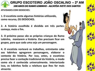 ATIVIDADES COM DEDOCHES:
1. O escotista conta algumas histórias utilizando,
como recurso, OS DEDOCHES.
2. A história escolhida é dividida em três partes:
começo, meio e fim.
3. O próximo passo são as próprias crianças do Ramo
Lobinho, montarem a história. Elas precisam ficar em
grupos, para que cada uma seja um personagem.
4. O escotista norteará os trabalhos, entretanto cabe
aos lobinhos agregarem personagens, elaborar o
contexto da história. Por isso, antes, o escotistas
precisa fazer a contação tradicional da história, o modo
como ela é conhecida universalmente. Interiorizado
isso, os lobinhos farão a releitura que lhes for mais
atraente.
 