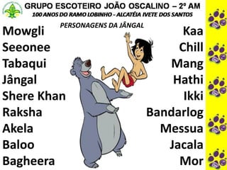 PERSONAGENS DA JÂNGAL
Mowgli
Seeonee
Tabaqui
Jângal
Shere Khan
Raksha
Akela
Baloo
Bagheera
Kaa
Chill
Mang
Hathi
Ikki
Bandarlog
Messua
Jacala
Mor
 