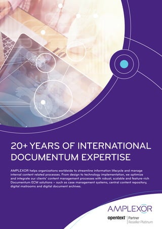 20+ YEARS OF INTERNATIONAL
DOCUMENTUM EXPERTISE
AMPLEXOR helps organizations worldwide to streamline information lifecycle and manage
internal content related processes. From design to technology implementation, we optimize
and integrate our clients’ content management processes with robust, scalable and feature-rich
Documentum ECM solutions – such as case management systems, central content repository,
digital mailrooms and digital document archives.
 