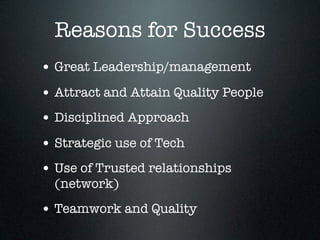 Reasons for Success
• Great Leadership/management
• Attract and Attain Quality People
• Disciplined Approach
• Strategic use of Tech
• Use of Trusted relationships
  (network)
• Teamwork and Quality
 