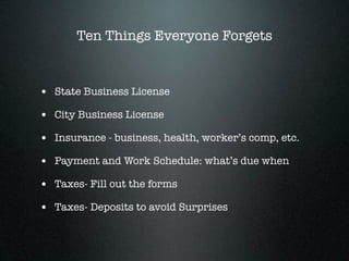 Ten Things Everyone Forgets


• State Business License
• City Business License
• Insurance - business, health, worker’s comp, etc.
• Payment and Work Schedule: what’s due when
• Taxes- Fill out the forms
• Taxes- Deposits to avoid Surprises
 