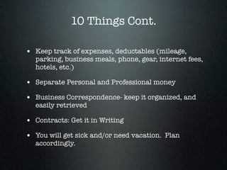 10 Things Cont.

• Keep track of expenses, deductables (mileage,
   parking, business meals, phone, gear, internet fees,
   hotels, etc.)

• Separate Personal and Professional money
• Business Correspondence- keep it organized, and
   easily retrieved

• Contracts: Get it in Writing
• You will get sick and/or need vacation. Plan
   accordingly.
 