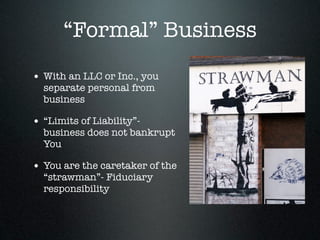 “Formal” Business
• With an LLC or Inc., you
  separate personal from
  business

• “Limits of Liability”-
  business does not bankrupt
  You

• You are the caretaker of the
  “strawman”- Fiduciary
  responsibility
 