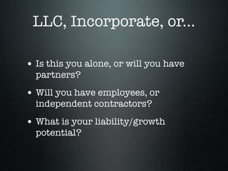 LLC, Incorporate, or...

• Is this you alone, or will you have
  partners?
• Will you have employees, or
  independent contractors?
• What is your liability/growth
  potential?
 