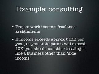 Example: consulting

• Project work income; freelance
  assignments

• If income exceeds approx $10K per
  year, or you anticipate it will exceed
  10K, you should consider treating it
  like a business other than “side
  income”
 