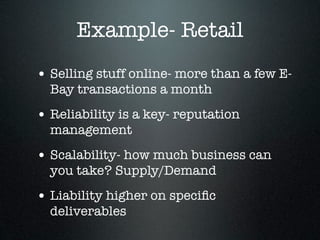 Example- Retail
• Selling stuff online- more than a few E-
  Bay transactions a month
• Reliability is a key- reputation
  management
• Scalability- how much business can
  you take? Supply/Demand
• Liability higher on speciﬁc
  deliverables
 
