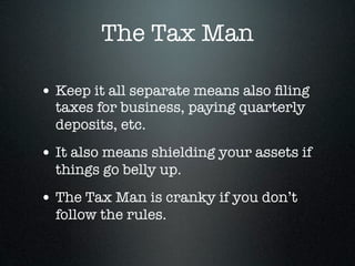 The Tax Man

• Keep it all separate means also ﬁling
  taxes for business, paying quarterly
  deposits, etc.
• It also means shielding your assets if
  things go belly up.
• The Tax Man is cranky if you don’t
  follow the rules.
 