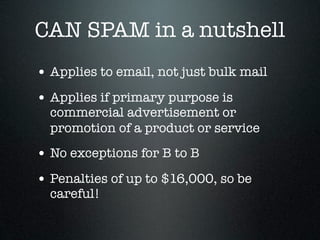CAN SPAM in a nutshell
• Applies to email, not just bulk mail
• Applies if primary purpose is
  commercial advertisement or
  promotion of a product or service
• No exceptions for B to B
• Penalties of up to $16,000, so be
  careful!
 