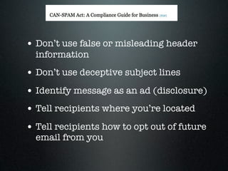 • Don’t use false or misleading header
  information
• Don’t use deceptive subject lines
• Identify message as an ad (disclosure)
• Tell recipients where you’re located
• Tell recipients how to opt out of future
  email from you
 