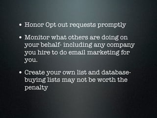 • Honor Opt out requests promptly
• Monitor what others are doing on
  your behalf- including any company
  you hire to do email marketing for
  you.

• Create your own list and database-
  buying lists may not be worth the
  penalty
 