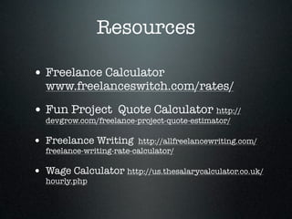 Resources

• Freelance Calculator
  www.freelanceswitch.com/rates/

• Fun Project Quote Calculator http://
  devgrow.com/freelance-project-quote-estimator/

• Freelance Writing       http://allfreelancewriting.com/
  freelance-writing-rate-calculator/

• Wage Calculator http://us.thesalarycalculator.co.uk/
  hourly.php
 