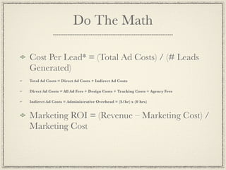Do The Math

Cost Per Lead* = (Total Ad Costs) / (# Leads
Generated)
Total Ad Costs = Direct Ad Costs + Indirect Ad Costs

Direct Ad Costs = All Ad Fees + Design Costs + Tracking Costs + Agency Fees

Indirect Ad Costs = Administrative Overhead = ($/hr) x (# hrs)


Marketing ROI = (Revenue – Marketing Cost) /
Marketing Cost
 