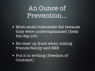 An Ounce of
        Prevention...
• Most small businesses fail because
  they were undercapitalized (keep
  the day job)

• Be clear up front when mixing
  friends/family and $$$

• Put it in writing (freedom of
  Contract)
 