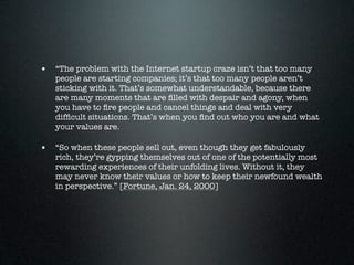 • “The problem with the Internet startup craze isn’t that too many
   people are starting companies; it’s that too many people aren’t
   sticking with it. That’s somewhat understandable, because there
   are many moments that are ﬁlled with despair and agony, when
   you have to ﬁre people and cancel things and deal with very
   difﬁcult situations. That’s when you ﬁnd out who you are and what
   your values are.

• “So when these people sell out, even though they get fabulously
   rich, they’re gypping themselves out of one of the potentially most
   rewarding experiences of their unfolding lives. Without it, they
   may never know their values or how to keep their newfound wealth
   in perspective.” [Fortune, Jan. 24, 2000]
 