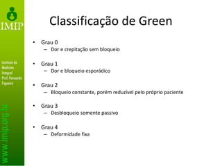 Classificação de Green
• Grau 0
– Dor e crepitação sem bloqueio
• Grau 1
– Dor e bloqueio esporádico
• Grau 2
– Bloqueio constante, porém reduzível pelo próprio paciente
• Grau 3
– Desbloqueio somente passivo
• Grau 4
– Deformidade fixa
 