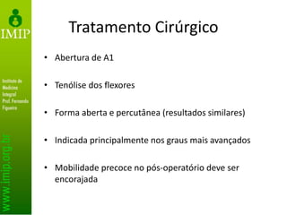 Tratamento Cirúrgico
• Abertura de A1
• Tenólise dos flexores
• Forma aberta e percutânea (resultados similares)
• Indicada principalmente nos graus mais avançados
• Mobilidade precoce no pós-operatório deve ser
encorajada
 