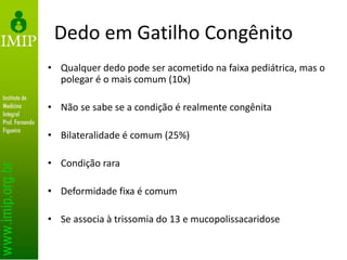 Dedo em Gatilho Congênito
• Qualquer dedo pode ser acometido na faixa pediátrica, mas o
polegar é o mais comum (10x)
• Não se sabe se a condição é realmente congênita
• Bilateralidade é comum (25%)
• Condição rara
• Deformidade fixa é comum
• Se associa à trissomia do 13 e mucopolissacaridose
 