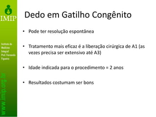 Dedo em Gatilho Congênito
• Pode ter resolução espontânea
• Tratamento mais eficaz é a liberação cirúrgica de A1 (as
vezes precisa ser extensivo até A3)
• Idade indicada para o procedimento = 2 anos
• Resultados costumam ser bons
 